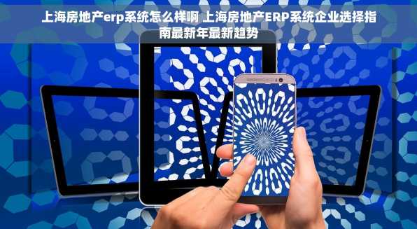 上海房地产erp系统怎么样啊 上海房地产ERP系统企业选择指南最新年最新趋势