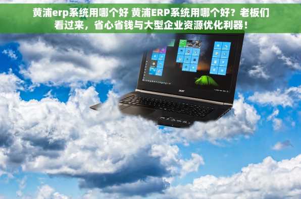 黄浦erp系统用哪个好 黄浦ERP系统用哪个好？老板们看过来，省心省钱与大型企业资源优化利器！