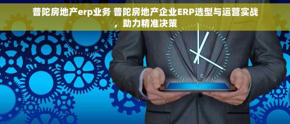 普陀房地产erp业务 普陀房地产企业ERP选型与运营实战，助力精准决策