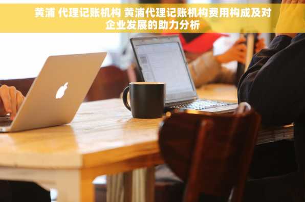 黄浦 代理记账机构 黄浦代理记账机构费用构成及对企业发展的助力分析
