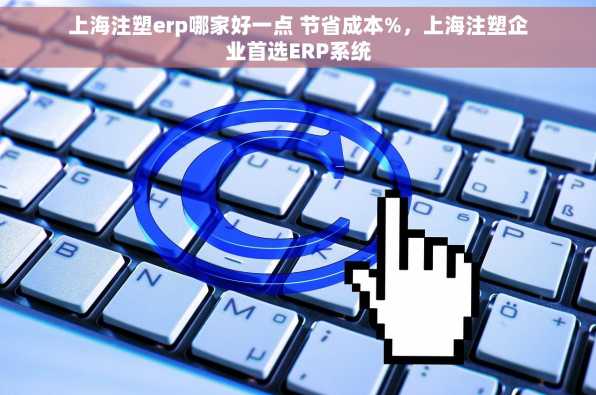 上海注塑erp哪家好一点 节省成本%，上海注塑企业首选ERP系统