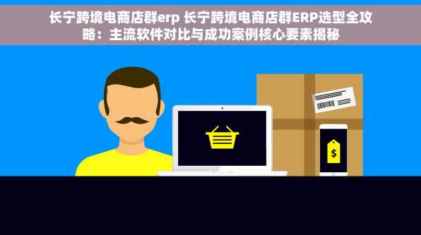 长宁跨境电商店群erp 长宁跨境电商店群ERP选型全攻略：主流软件对比与成功案例核心要素揭秘