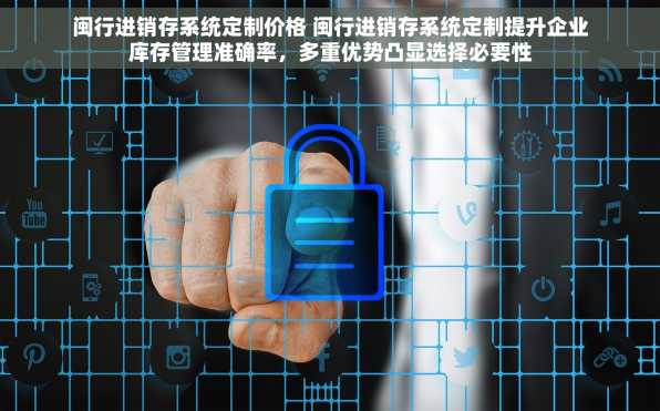 闽行进销存系统定制价格 闽行进销存系统定制提升企业库存管理准确率，多重优势凸显选择必要性