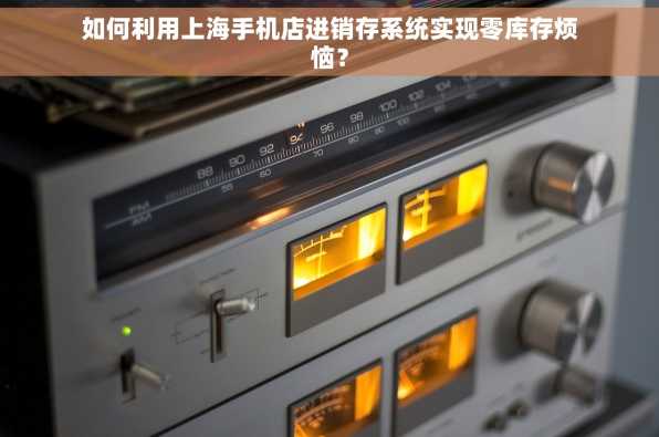 如何利用上海手机店进销存系统实现零库存烦恼？