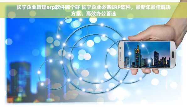 长宁企业管理erp软件哪个好 长宁企业必备ERP软件，最新年最佳解决方案，高效办公首选