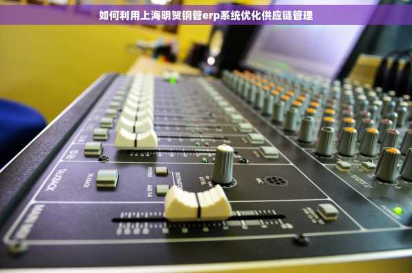 如何利用上海明贺钢管erp系统优化供应链管理