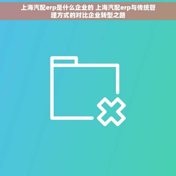 上海汽配erp是什么企业的 上海汽配erp与传统管理方式的对比企业转型之路