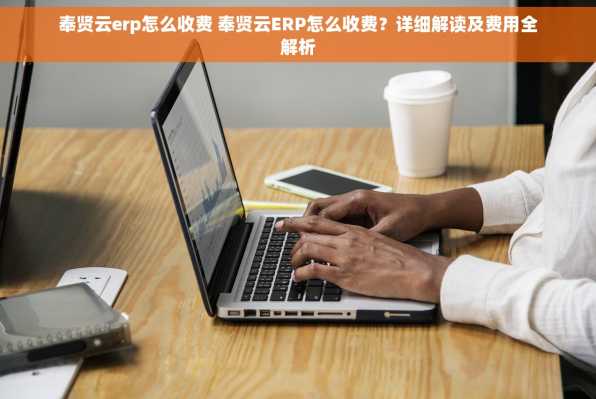 奉贤云erp怎么收费 奉贤云ERP怎么收费？详细解读及费用全解析