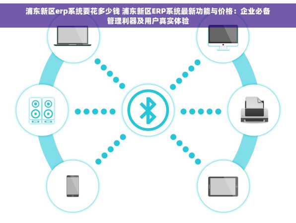 浦东新区erp系统要花多少钱 浦东新区ERP系统最新功能与价格：企业必备管理利器及用户真实体验