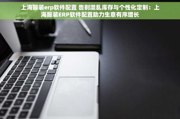上海服装erp软件配置 告别混乱库存与个性化定制：上海服装ERP软件配置助力生意有序增长