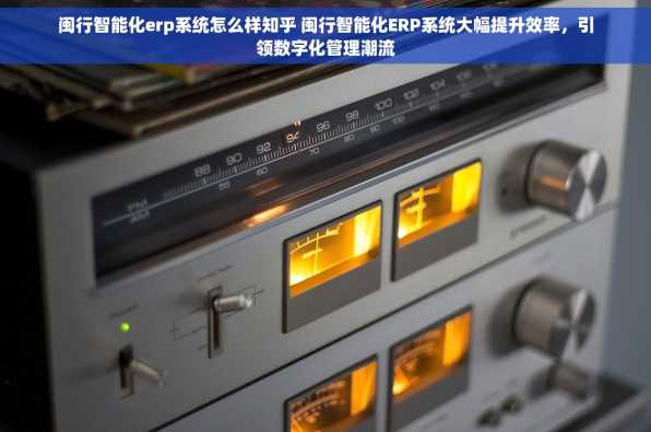 闽行智能化erp系统怎么样知乎 闽行智能化ERP系统大幅提升效率，引领数字化管理潮流
