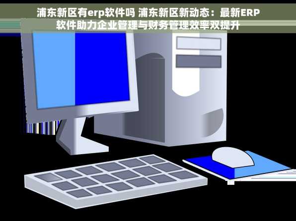 浦东新区有erp软件吗 浦东新区新动态：最新ERP软件助力企业管理与财务管理效率双提升