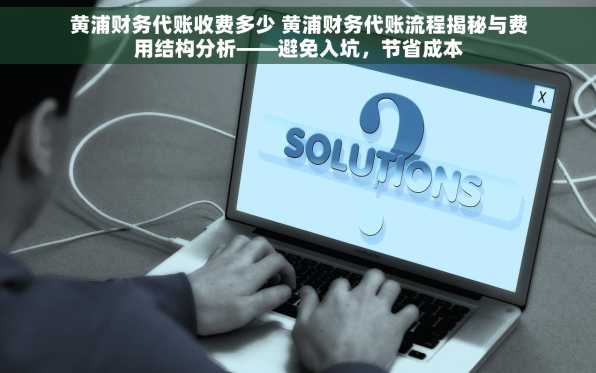 黄浦财务代账收费多少 黄浦财务代账流程揭秘与费用结构分析——避免入坑，节省成本