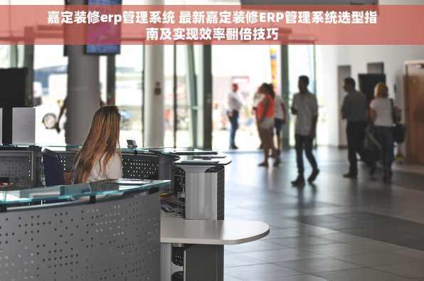 嘉定装修erp管理系统 最新嘉定装修ERP管理系统选型指南及实现效率翻倍技巧