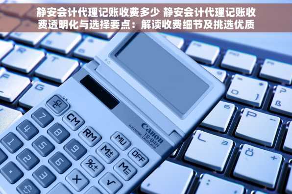 静安会计代理记账收费多少 静安会计代理记账收费透明化与选择要点：解读收费细节及挑选优质服务