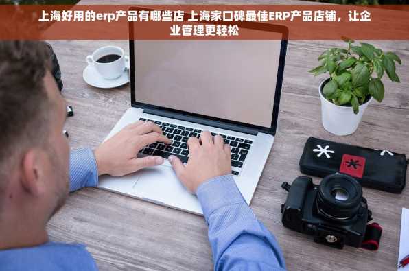 上海好用的erp产品有哪些店 上海家口碑最佳ERP产品店铺，让企业管理更轻松