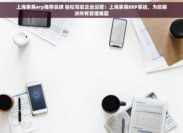 上海家具erp推荐品牌 轻松驾驭企业运营：上海家具ERP系统，为您解决所有管理难题
