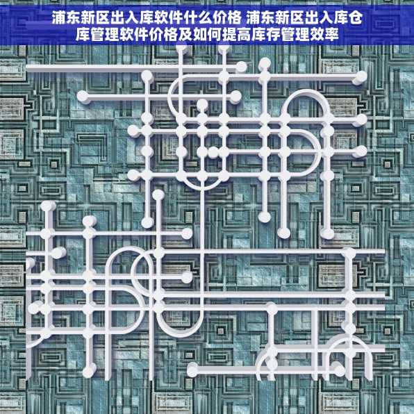 浦东新区出入库软件什么价格 浦东新区出入库仓库管理软件价格及如何提高库存管理效率