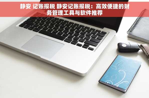 静安 记账报税 静安记账报税：高效便捷的财务管理工具与软件推荐