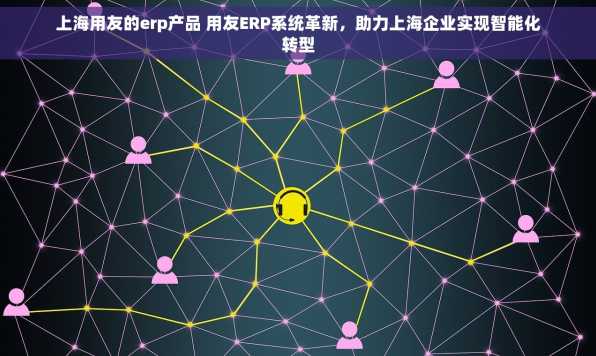 上海用友的erp产品 用友ERP系统革新，助力上海企业实现智能化转型