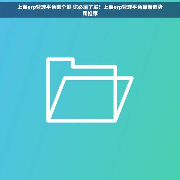 上海erp管理平台哪个好 你必须了解！上海erp管理平台最新趋势和推荐