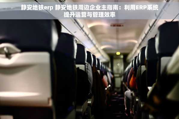 静安地铁erp 静安地铁周边企业主指南：利用ERP系统提升运营与管理效率