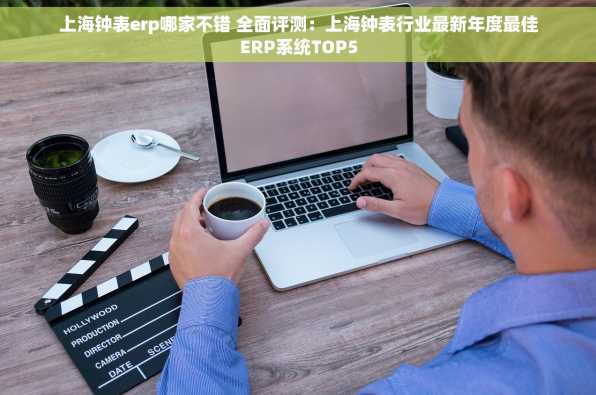 上海钟表erp哪家不错 全面评测：上海钟表行业最新年度最佳ERP系统TOP5