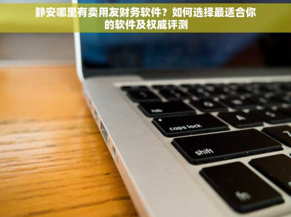 静安哪里有卖用友财务软件？如何选择最适合你的软件及权威评测