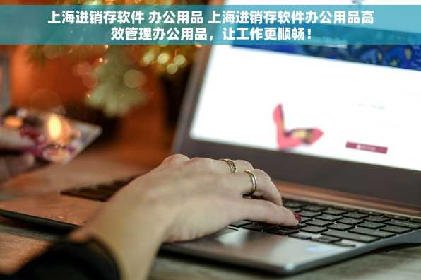 上海进销存软件 办公用品 上海进销存软件办公用品高效管理办公用品，让工作更顺畅！