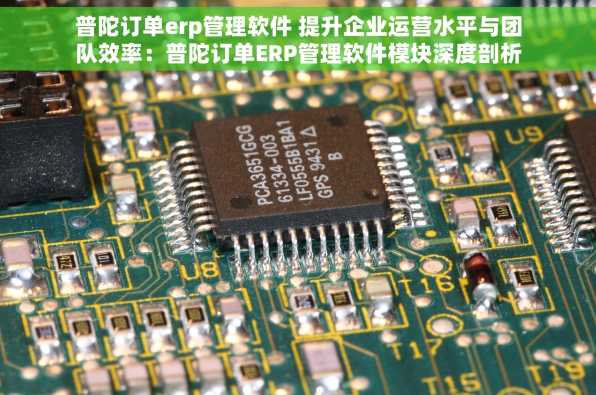 普陀订单erp管理软件 提升企业运营水平与团队效率：普陀订单ERP管理软件模块深度剖析及特色