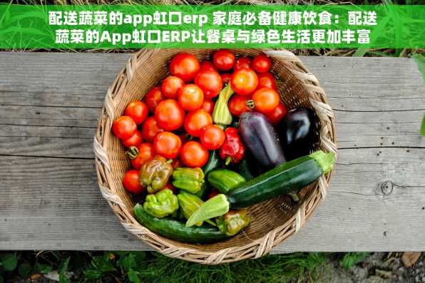 配送蔬菜的app虹口erp 家庭必备健康饮食：配送蔬菜的App虹口ERP让餐桌与绿色生活更加丰富多彩