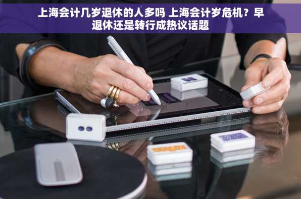 上海会计几岁退休的人多吗 上海会计岁危机？早退休还是转行成热议话题