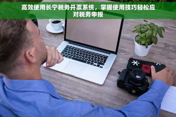 高效使用长宁税务开票系统，掌握使用技巧轻松应对税务申报
