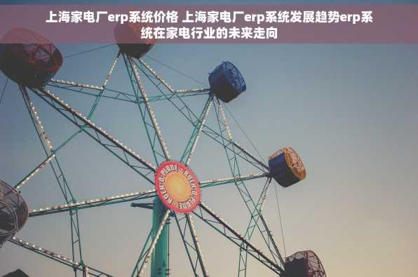 上海家电厂erp系统价格 上海家电厂erp系统发展趋势erp系统在家电行业的未来走向