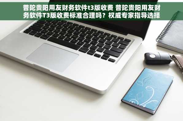 普陀贵阳用友财务软件t3版收费 普陀贵阳用友财务软件T3版收费标准合理吗？权威专家指导选择合适方案