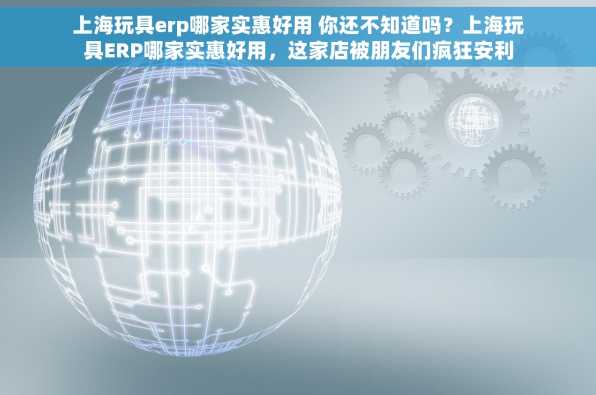 上海玩具erp哪家实惠好用 你还不知道吗？上海玩具ERP哪家实惠好用，这家店被朋友们疯狂安利