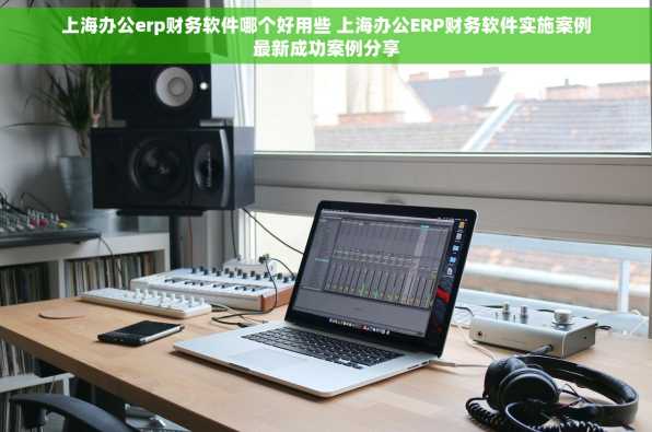 上海办公erp财务软件哪个好用些 上海办公ERP财务软件实施案例最新成功案例分享