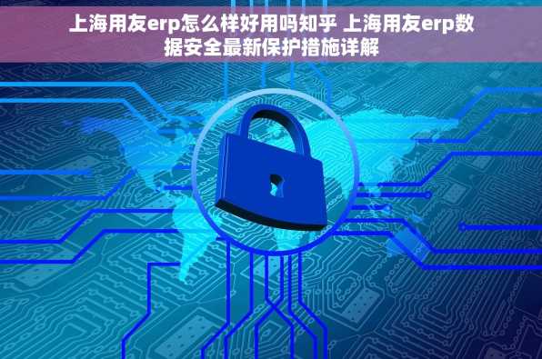 上海用友erp怎么样好用吗知乎 上海用友erp数据安全最新保护措施详解