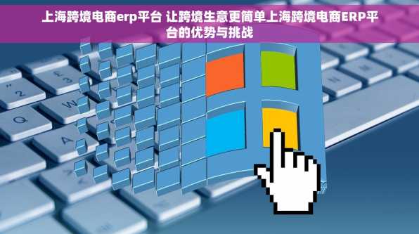 上海跨境电商erp平台 让跨境生意更简单上海跨境电商ERP平台的优势与挑战