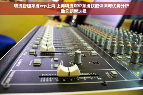 物流管理系统erp上海 上海物流ERP系统权威评测与优势分析，助您明智选择