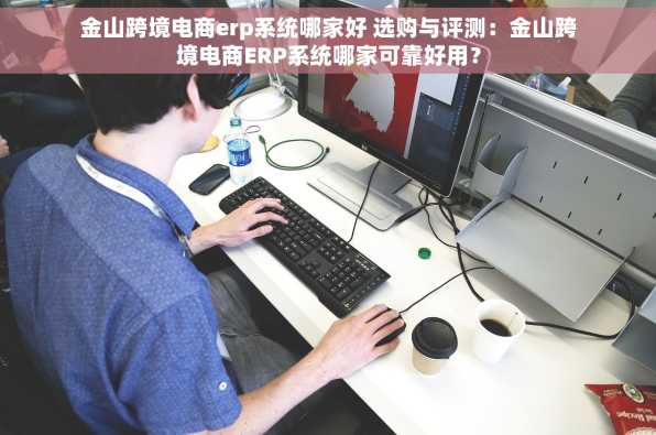 金山跨境电商erp系统哪家好 选购与评测：金山跨境电商ERP系统哪家可靠好用？
