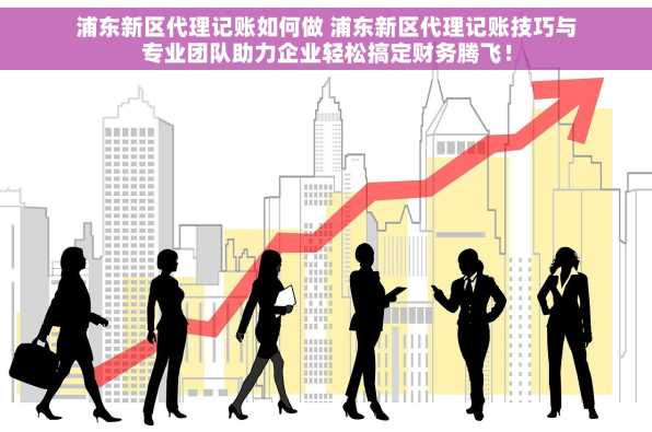 浦东新区代理记账如何做 浦东新区代理记账技巧与专业团队助力企业轻松搞定财务腾飞！