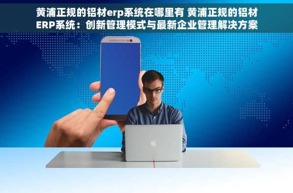 黄浦正规的铝材erp系统在哪里有 黄浦正规的铝材ERP系统：创新管理模式与最新企业管理解决方案
