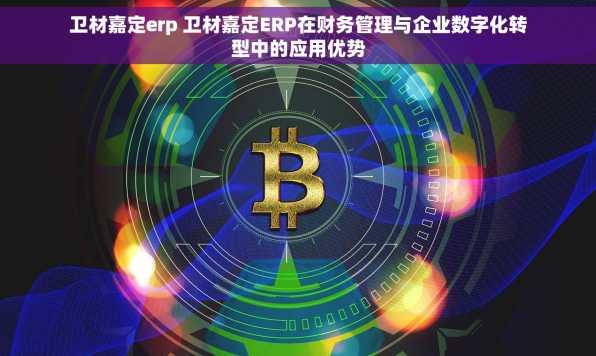 卫材嘉定erp 卫材嘉定ERP在财务管理与企业数字化转型中的应用优势