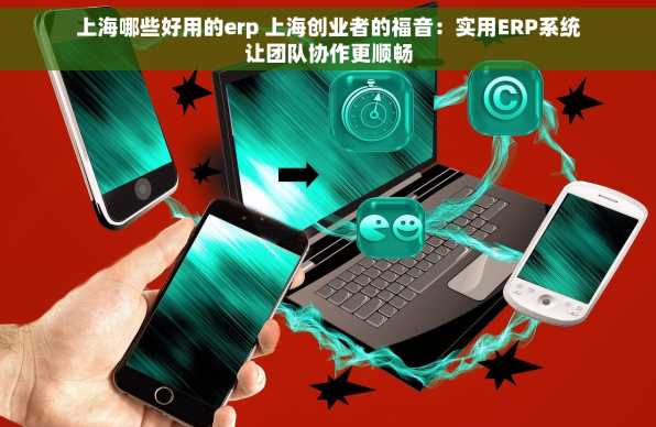 上海哪些好用的erp 上海创业者的福音：实用ERP系统让团队协作更顺畅