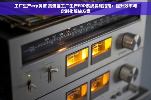 工厂生产erp黄浦 黄浦区工厂生产ERP系统实施指南：提升效率与定制化解决方案