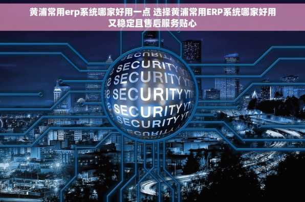 黄浦常用erp系统哪家好用一点 选择黄浦常用ERP系统哪家好用又稳定且售后服务贴心