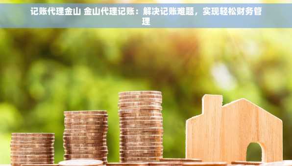 记账代理金山 金山代理记账：解决记账难题，实现轻松财务管理