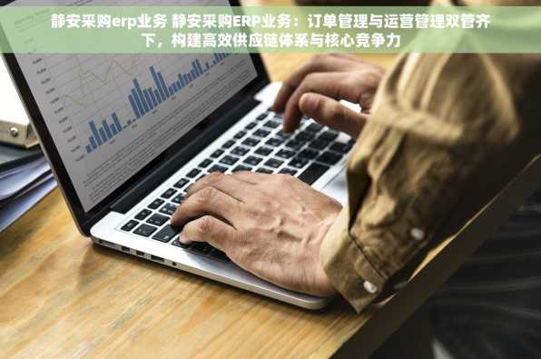 静安采购erp业务 静安采购ERP业务：订单管理与运营管理双管齐下，构建高效供应链体系与核心竞争力