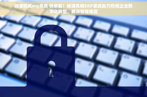 杨浦机械erp系统 快来看！杨浦机械ERP系统助力机械企业数字化转型，解决管理难题